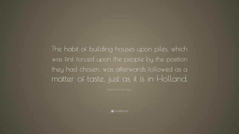 Edward Burnett Tylor Quote: “The habit of building houses upon piles, which was first forced upon the people by the position they had chosen, was afterwards followed as a matter of taste, just as it is in Holland.”