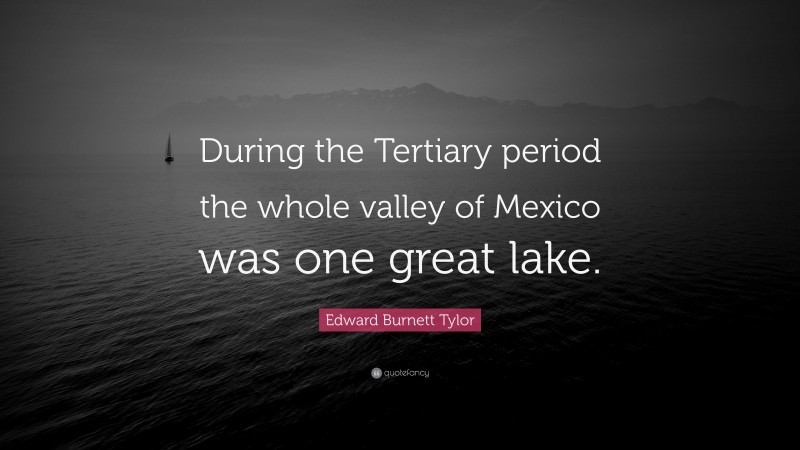 Edward Burnett Tylor Quote: “During the Tertiary period the whole valley of Mexico was one great lake.”