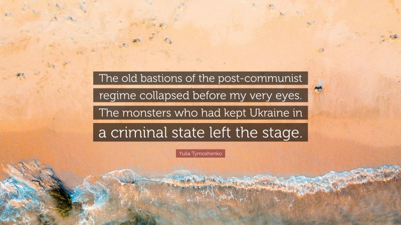 Yulia Tymoshenko Quote: “The old bastions of the post-communist regime collapsed before my very eyes. The monsters who had kept Ukraine in a criminal state left the stage.”