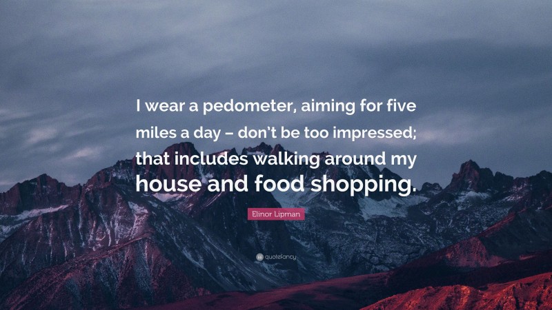 Elinor Lipman Quote: “I wear a pedometer, aiming for five miles a day – don’t be too impressed; that includes walking around my house and food shopping.”
