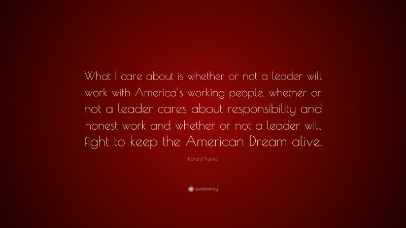 Richard Trumka Quote: “What I care about is whether or not a leader will work with America’s working people, whether or not a leader cares about responsibility and honest work and whether or not a leader will fight to keep the American Dream alive.”