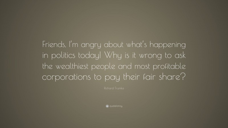 Richard Trumka Quote: “Friends, I’m angry about what’s happening in politics today! Why is it wrong to ask the wealthiest people and most profitable corporations to pay their fair share?”