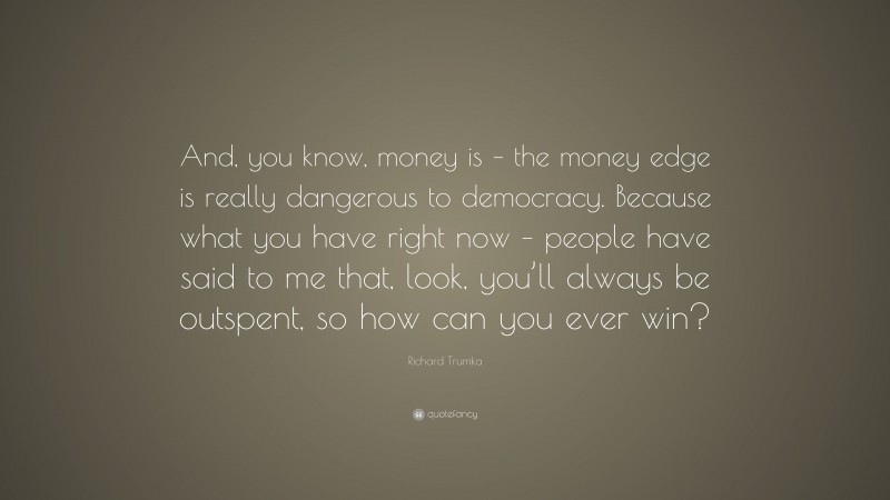 Richard Trumka Quote: “And, you know, money is – the money edge is really dangerous to democracy. Because what you have right now – people have said to me that, look, you’ll always be outspent, so how can you ever win?”