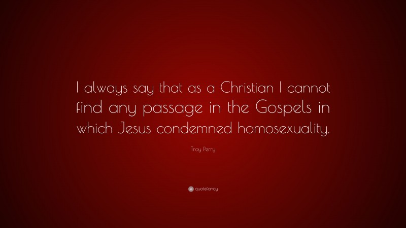 Troy Perry Quote: “I always say that as a Christian I cannot find any passage in the Gospels in which Jesus condemned homosexuality.”