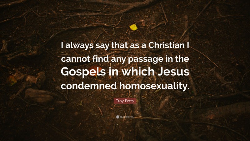 Troy Perry Quote: “I always say that as a Christian I cannot find any passage in the Gospels in which Jesus condemned homosexuality.”