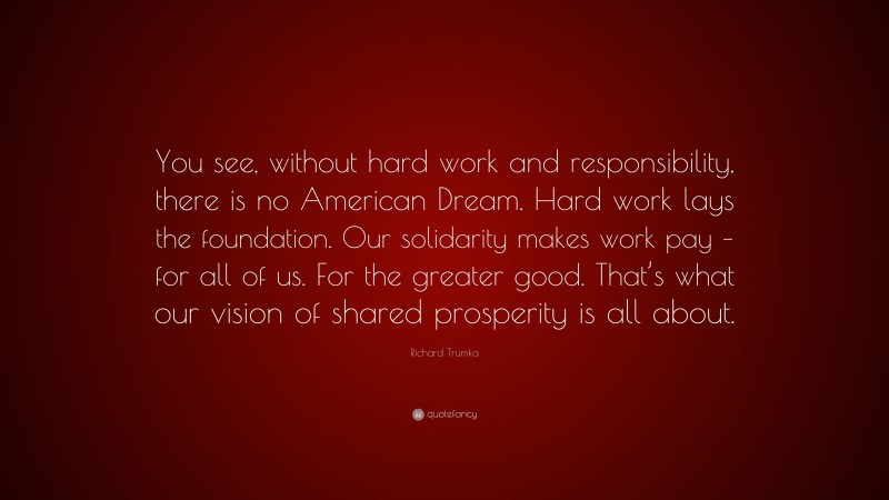 Richard Trumka Quote: “You see, without hard work and responsibility, there is no American Dream. Hard work lays the foundation. Our solidarity makes work pay – for all of us. For the greater good. That’s what our vision of shared prosperity is all about.”