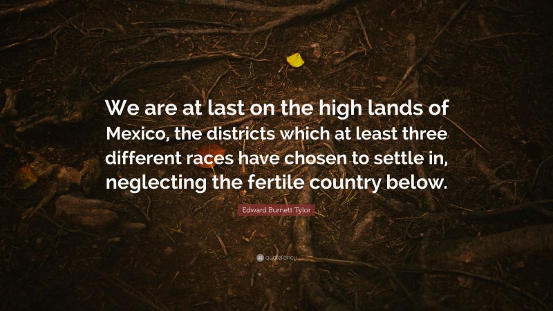 Edward Burnett Tylor Quote: “We are at last on the high lands of Mexico, the districts which at least three different races have chosen to settle in, neglecting the fertile country below.”
