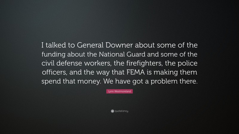 Lynn Westmoreland Quote: “I talked to General Downer about some of the funding about the National Guard and some of the civil defense workers, the firefighters, the police officers, and the way that FEMA is making them spend that money. We have got a problem there.”