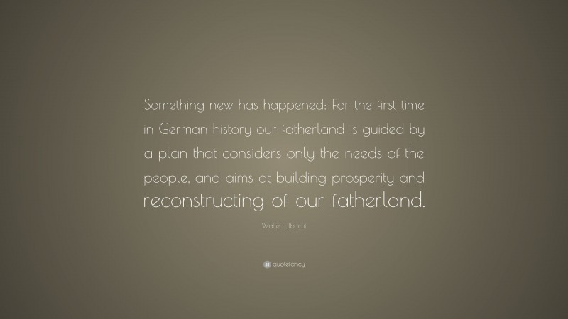 Walter Ulbricht Quote: “Something new has happened: For the first time in German history our fatherland is guided by a plan that considers only the needs of the people, and aims at building prosperity and reconstructing of our fatherland.”