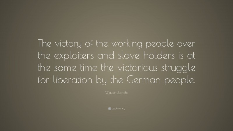 Walter Ulbricht Quote: “The victory of the working people over the exploiters and slave holders is at the same time the victorious struggle for liberation by the German people.”