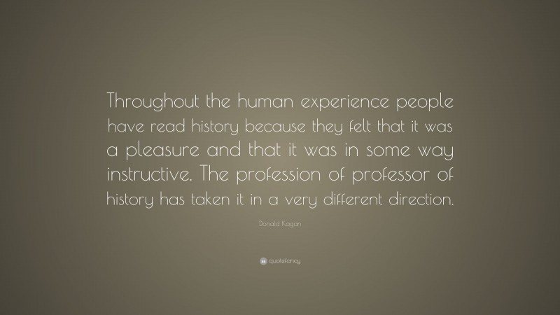 Donald Kagan Quote: “Throughout the human experience people have read history because they felt that it was a pleasure and that it was in some way instructive. The profession of professor of history has taken it in a very different direction.”