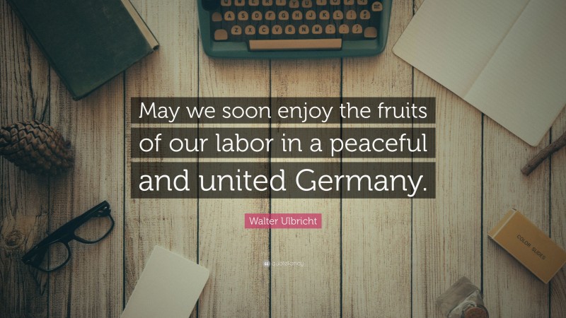 Walter Ulbricht Quote: “May we soon enjoy the fruits of our labor in a peaceful and united Germany.”