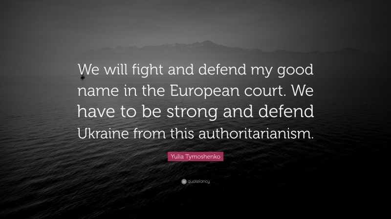 Yulia Tymoshenko Quote: “We will fight and defend my good name in the European court. We have to be strong and defend Ukraine from this authoritarianism.”
