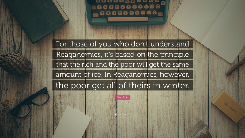 Mo Udall Quote: “For those of you who don’t understand Reaganomics, it’s based on the principle that the rich and the poor will get the same amount of ice. In Reaganomics, however, the poor get all of theirs in winter.”