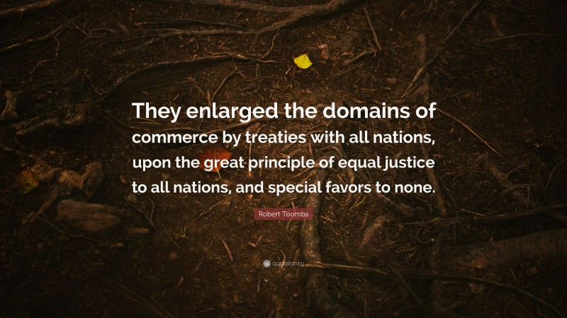 Robert Toombs Quote: “They enlarged the domains of commerce by treaties with all nations, upon the great principle of equal justice to all nations, and special favors to none.”
