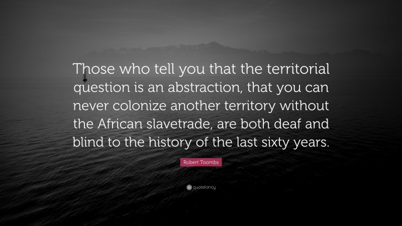 Robert Toombs Quote: “Those who tell you that the territorial question is an abstraction, that you can never colonize another territory without the African slavetrade, are both deaf and blind to the history of the last sixty years.”
