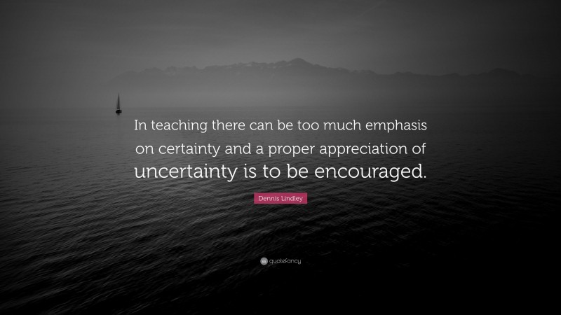 Dennis Lindley Quote: “In teaching there can be too much emphasis on certainty and a proper appreciation of uncertainty is to be encouraged.”