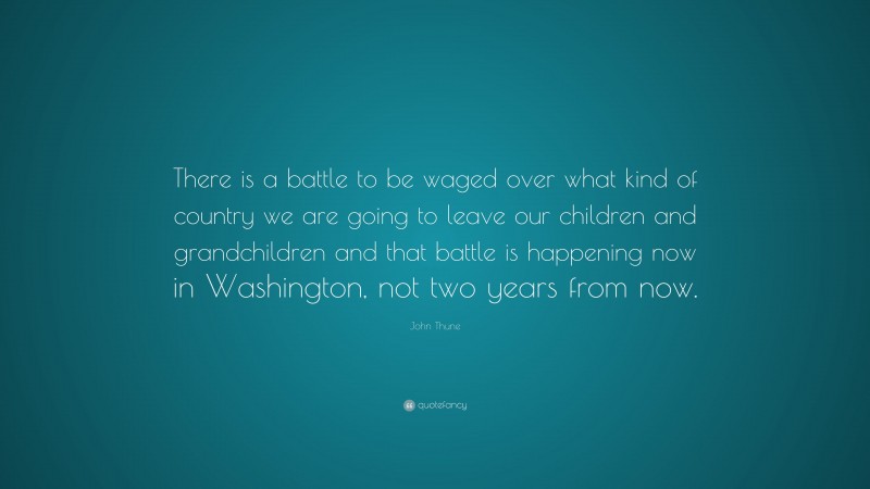 John Thune Quote: “There is a battle to be waged over what kind of country we are going to leave our children and grandchildren and that battle is happening now in Washington, not two years from now.”