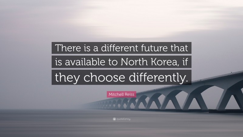 Mitchell Reiss Quote: “There is a different future that is available to North Korea, if they choose differently.”