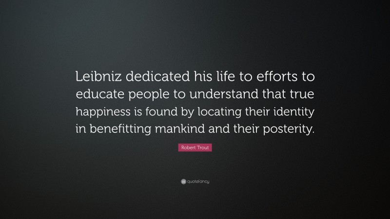 Robert Trout Quote: “Leibniz dedicated his life to efforts to educate people to understand that true happiness is found by locating their identity in benefitting mankind and their posterity.”