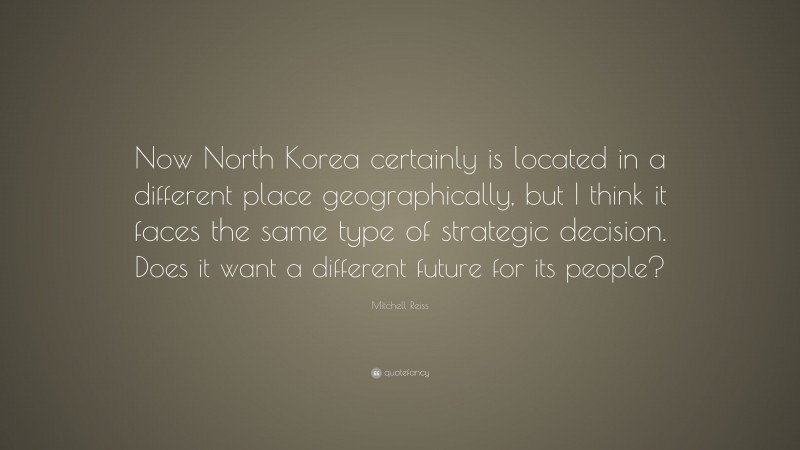 Mitchell Reiss Quote: “Now North Korea certainly is located in a different place geographically, but I think it faces the same type of strategic decision. Does it want a different future for its people?”