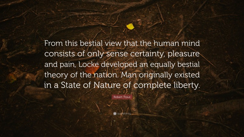 Robert Trout Quote: “From this bestial view that the human mind consists of only sense certainty, pleasure and pain, Locke developed an equally bestial theory of the nation. Man originally existed in a State of Nature of complete liberty.”