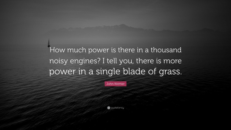 John Kremer Quote: “How much power is there in a thousand noisy engines? I tell you, there is more power in a single blade of grass.”