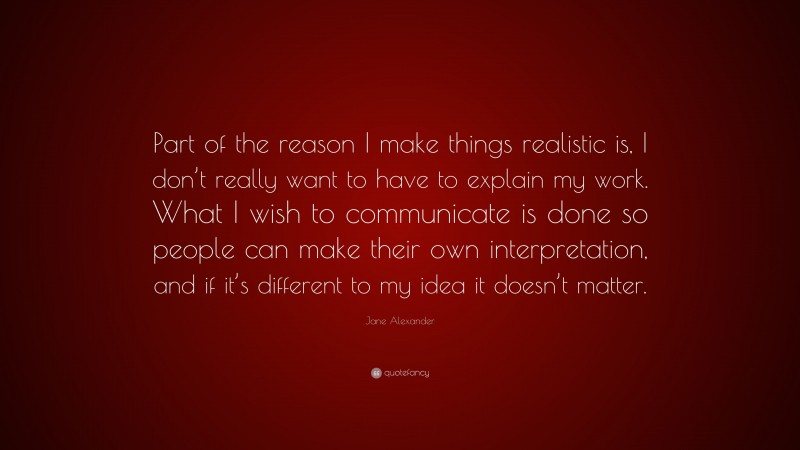 Jane Alexander Quote: “Part of the reason I make things realistic is, I don’t really want to have to explain my work. What I wish to communicate is done so people can make their own interpretation, and if it’s different to my idea it doesn’t matter.”