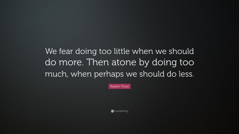 Robert Trout Quote: “We fear doing too little when we should do more. Then atone by doing too much, when perhaps we should do less.”