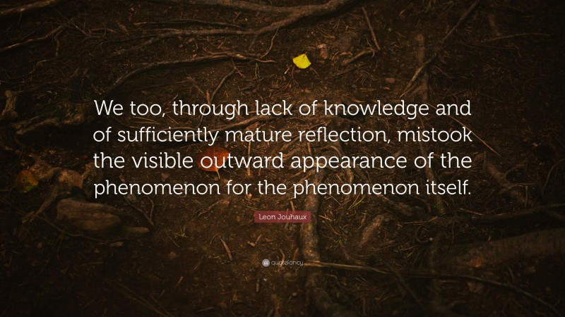 Leon Jouhaux Quote: “We too, through lack of knowledge and of sufficiently mature reflection, mistook the visible outward appearance of the phenomenon for the phenomenon itself.”