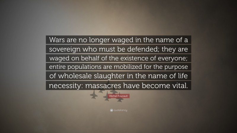 Michel Foucault Quote: “Wars are no longer waged in the name of a sovereign who must be defended; they are waged on behalf of the existence of everyone; entire populations are mobilized for the purpose of wholesale slaughter in the name of life necessity: massacres have become vital.”