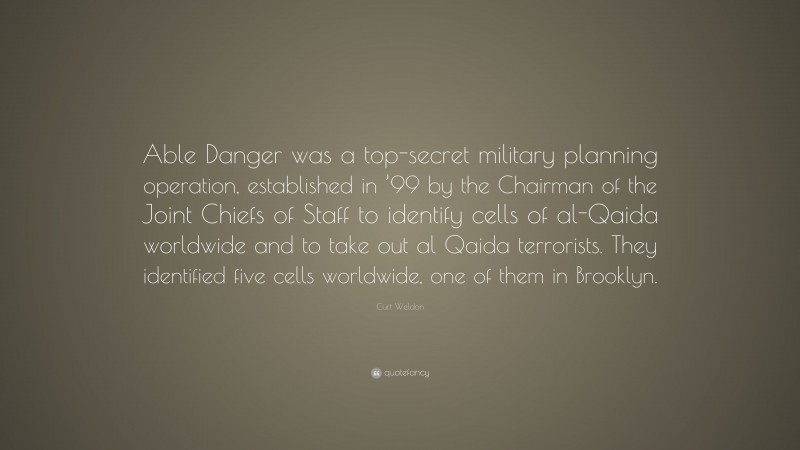 Curt Weldon Quote: “Able Danger was a top-secret military planning operation, established in ’99 by the Chairman of the Joint Chiefs of Staff to identify cells of al-Qaida worldwide and to take out al Qaida terrorists. They identified five cells worldwide, one of them in Brooklyn.”