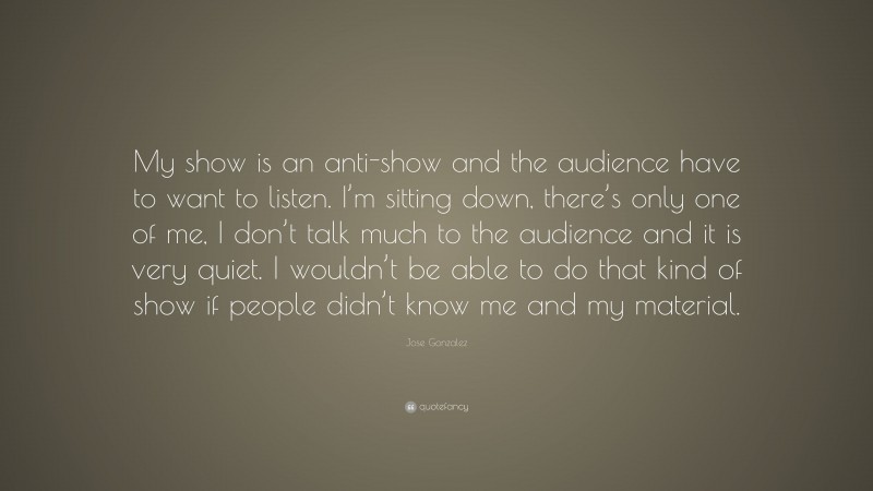Jose Gonzalez Quote: “My show is an anti-show and the audience have to want to listen. I’m sitting down, there’s only one of me, I don’t talk much to the audience and it is very quiet. I wouldn’t be able to do that kind of show if people didn’t know me and my material.”