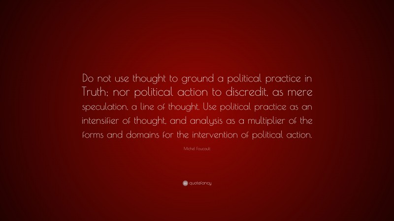 Michel Foucault Quote: “Do not use thought to ground a political practice in Truth; nor political action to discredit, as mere speculation, a line of thought. Use political practice as an intensifier of thought, and analysis as a multiplier of the forms and domains for the intervention of political action.”