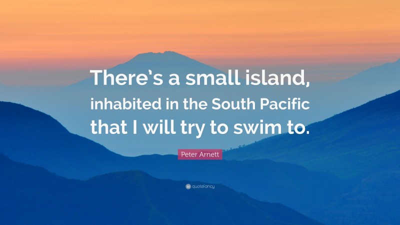 Peter Arnett Quote: “There’s a small island, inhabited in the South Pacific that I will try to swim to.”