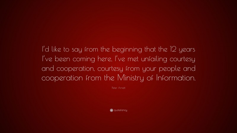 Peter Arnett Quote: “I’d like to say from the beginning that the 12 years I’ve been coming here, I’ve met unfailing courtesy and cooperation, courtesy from your people and cooperation from the Ministry of Information.”