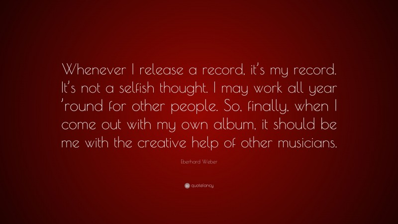 Eberhard Weber Quote: “Whenever I release a record, it’s my record. It’s not a selfish thought. I may work all year ’round for other people. So, finally, when I come out with my own album, it should be me with the creative help of other musicians.”