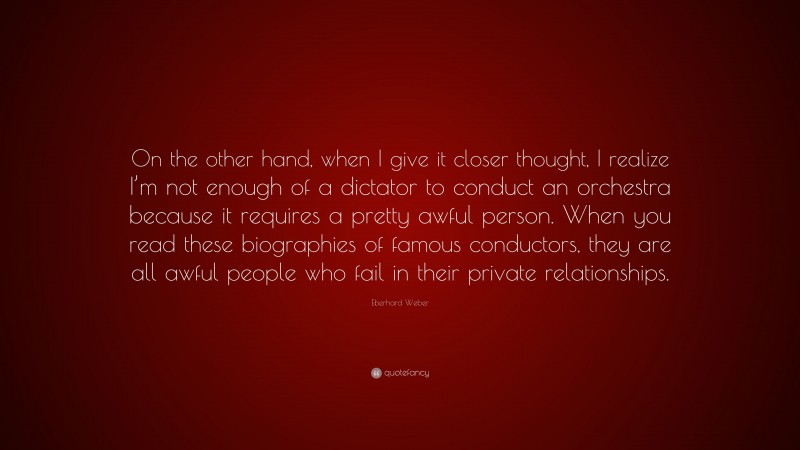 Eberhard Weber Quote: “On the other hand, when I give it closer thought, I realize I’m not enough of a dictator to conduct an orchestra because it requires a pretty awful person. When you read these biographies of famous conductors, they are all awful people who fail in their private relationships.”