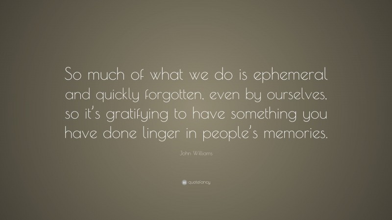 John Williams Quote: “So much of what we do is ephemeral and quickly forgotten, even by ourselves, so it’s gratifying to have something you have done linger in people’s memories.”