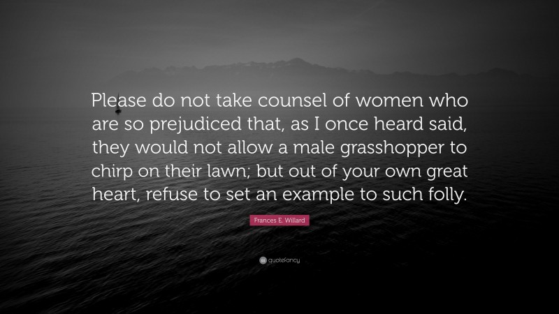 Frances E. Willard Quote: “Please do not take counsel of women who are so prejudiced that, as I once heard said, they would not allow a male grasshopper to chirp on their lawn; but out of your own great heart, refuse to set an example to such folly.”