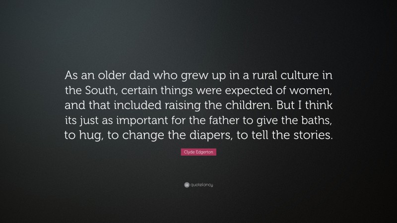 Clyde Edgerton Quote: “As an older dad who grew up in a rural culture in the South, certain things were expected of women, and that included raising the children. But I think its just as important for the father to give the baths, to hug, to change the diapers, to tell the stories.”