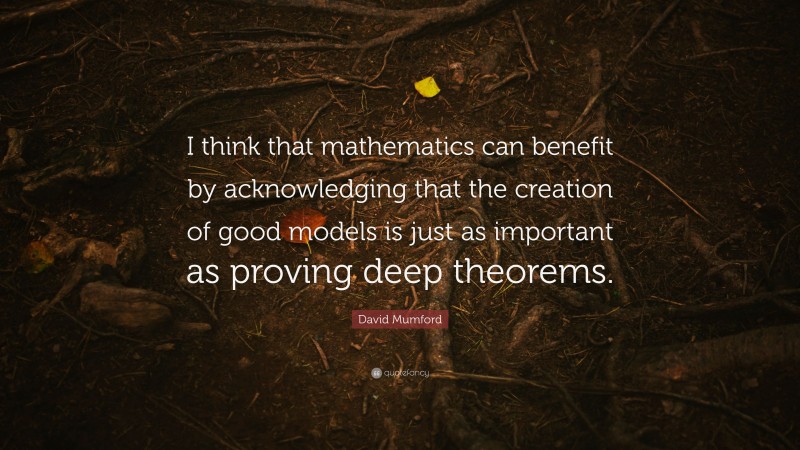David Mumford Quote: “I think that mathematics can benefit by acknowledging that the creation of good models is just as important as proving deep theorems.”
