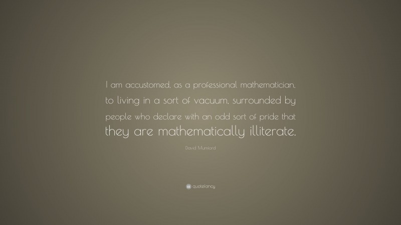 David Mumford Quote: “I am accustomed, as a professional mathematician, to living in a sort of vacuum, surrounded by people who declare with an odd sort of pride that they are mathematically illiterate.”