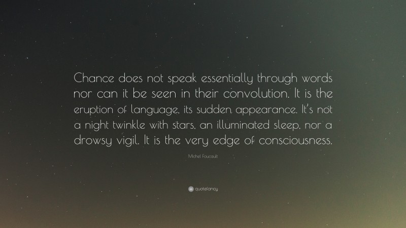 Michel Foucault Quote: “Chance does not speak essentially through words nor can it be seen in their convolution. It is the eruption of language, its sudden appearance. It’s not a night twinkle with stars, an illuminated sleep, nor a drowsy vigil. It is the very edge of consciousness.”