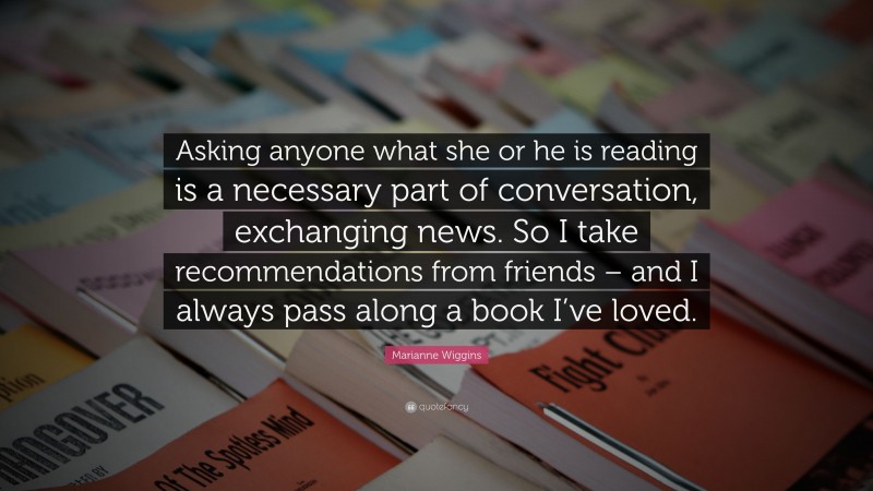 Marianne Wiggins Quote: “Asking anyone what she or he is reading is a necessary part of conversation, exchanging news. So I take recommendations from friends – and I always pass along a book I’ve loved.”