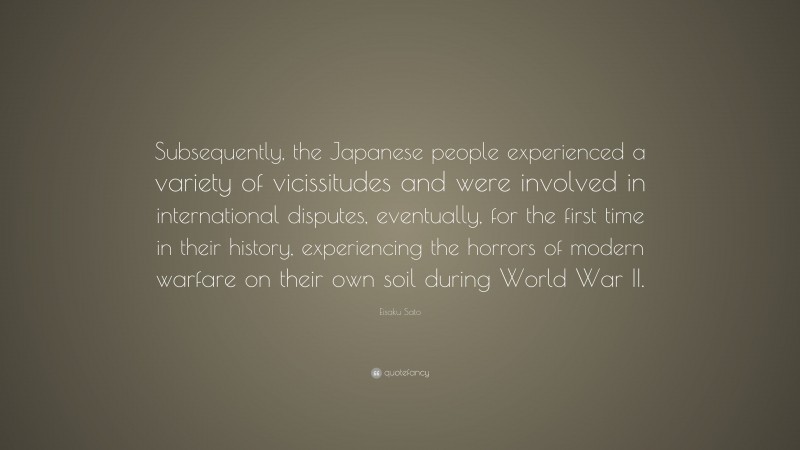Eisaku Sato Quote: “Subsequently, the Japanese people experienced a variety of vicissitudes and were involved in international disputes, eventually, for the first time in their history, experiencing the horrors of modern warfare on their own soil during World War II.”