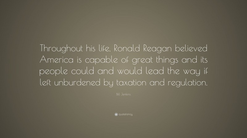 Bill Jenkins Quote: “Throughout his life, Ronald Reagan believed America is capable of great things and its people could and would lead the way if left unburdened by taxation and regulation.”