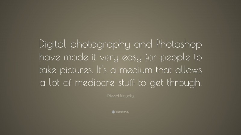 Edward Burtynsky Quote: “Digital photography and Photoshop have made it very easy for people to take pictures. It’s a medium that allows a lot of mediocre stuff to get through.”