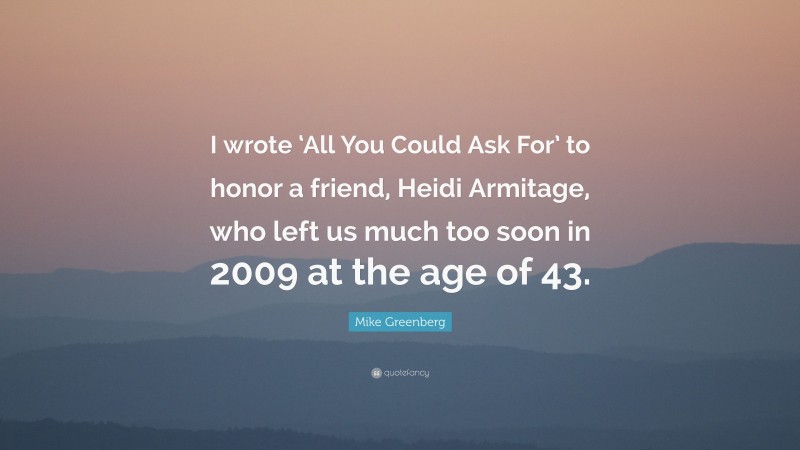 Mike Greenberg Quote: “I wrote ‘All You Could Ask For’ to honor a friend, Heidi Armitage, who left us much too soon in 2009 at the age of 43.”