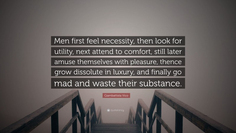 Giambattista Vico Quote: “Men first feel necessity, then look for utility, next attend to comfort, still later amuse themselves with pleasure, thence grow dissolute in luxury, and finally go mad and waste their substance.”